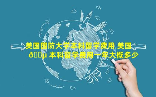 美国国防大学本科留学费用 美国 🌵 本科留学费用一年大概多少人民币